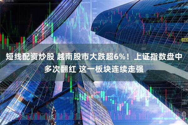 短线配资炒股 越南股市大跌超6%！上证指数盘中多次翻红 这一板块连续走强