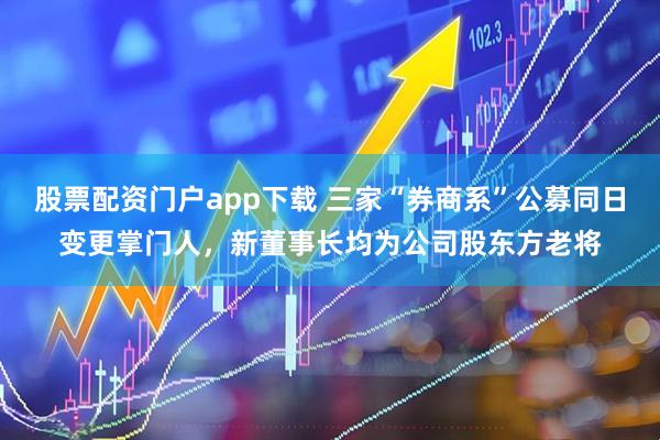 股票配资门户app下载 三家“券商系”公募同日变更掌门人，新董事长均为公司股东方老将