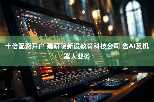 十倍配资开户 建研院新设教育科技公司 含AI及机器人业务
