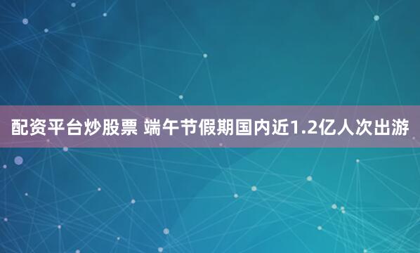配资平台炒股票 端午节假期国内近1.2亿人次出游