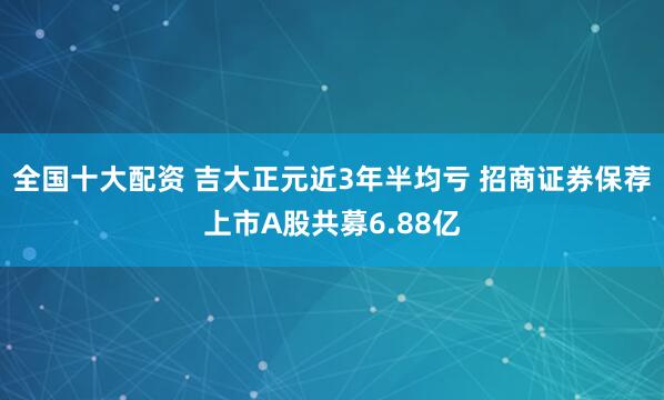 全国十大配资 吉大正元近3年半均亏 招商证券保荐上市A股共募6.88亿