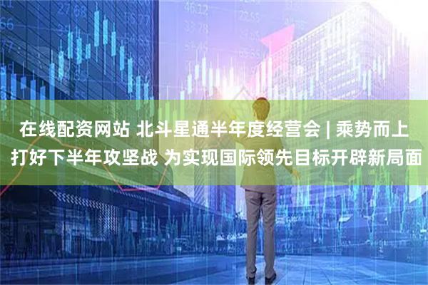 在线配资网站 北斗星通半年度经营会 | 乘势而上 打好下半年攻坚战 为实现国际领先目标开辟新局面