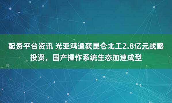 配资平台资讯 光亚鸿道获昆仑北工2.8亿元战略投资，国产操作系统生态加速成型