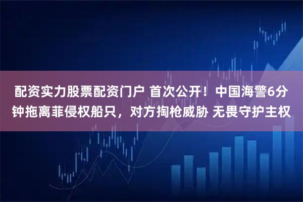 配资实力股票配资门户 首次公开！中国海警6分钟拖离菲侵权船只，对方掏枪威胁 无畏守护主权