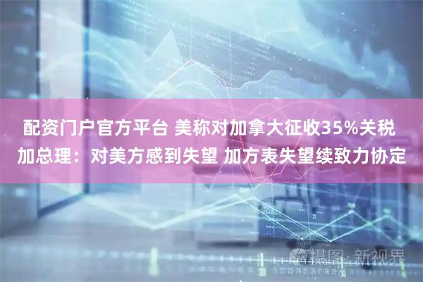 配资门户官方平台 美称对加拿大征收35%关税 加总理：对美方感到失望 加方表失望续致力协定