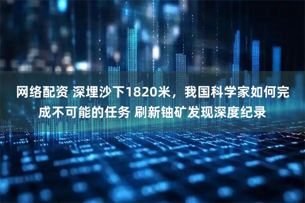 网络配资 深埋沙下1820米，我国科学家如何完成不可能的任务 刷新铀矿发现深度纪录