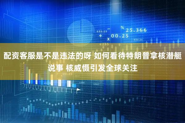 配资客服是不是违法的呀 如何看待特朗普拿核潜艇说事 核威慑引发全球关注