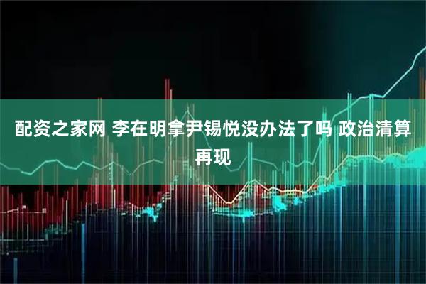配资之家网 李在明拿尹锡悦没办法了吗 政治清算再现