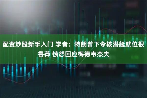 配资炒股新手入门 学者：特朗普下令核潜艇就位很鲁莽 愤怒回应梅德韦杰夫