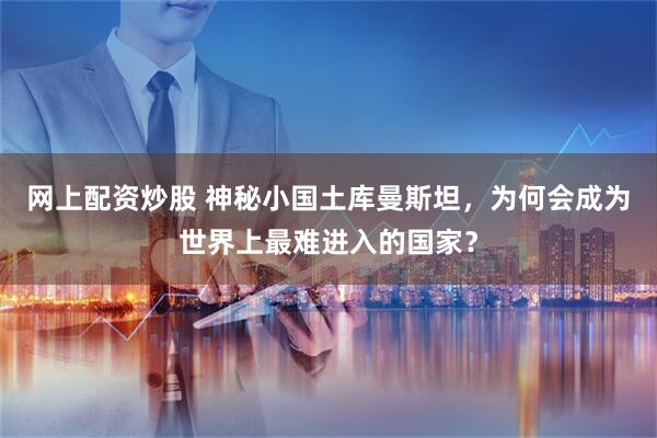 网上配资炒股 神秘小国土库曼斯坦，为何会成为世界上最难进入的国家？