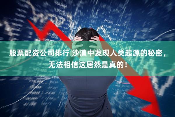 股票配资公司排行 沙漠中发现人类起源的秘密，无法相信这居然是真的！