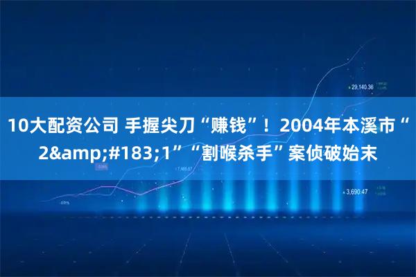10大配资公司 手握尖刀“赚钱”！2004年本溪市“2&#183;1”“割喉杀手”案侦破始末