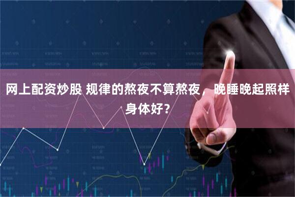网上配资炒股 规律的熬夜不算熬夜，晚睡晚起照样身体好？