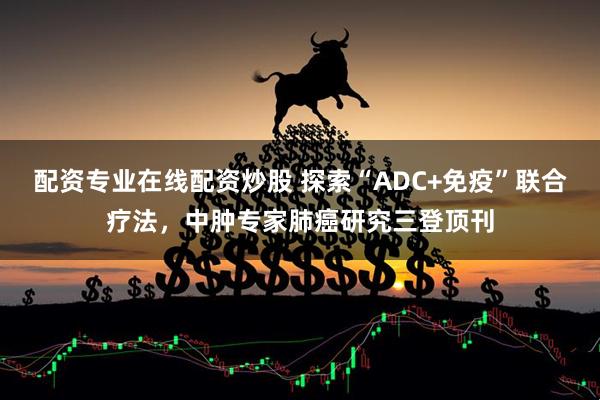 配资专业在线配资炒股 探索“ADC+免疫”联合疗法，中肿专家肺癌研究三登顶刊