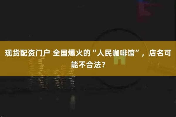 现货配资门户 全国爆火的“人民咖啡馆”，店名可能不合法？