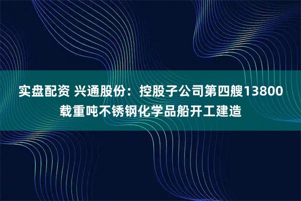 实盘配资 兴通股份：控股子公司第四艘13800载重吨不锈钢化学品船开工建造