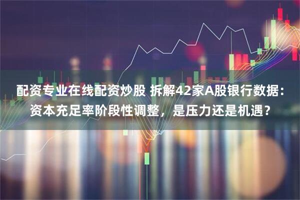 配资专业在线配资炒股 拆解42家A股银行数据：资本充足率阶段性调整，是压力还是机遇？