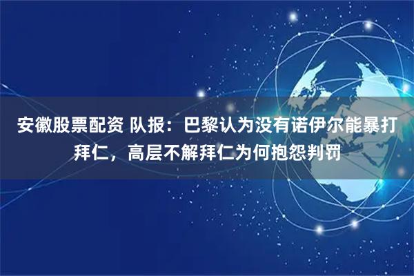 安徽股票配资 队报：巴黎认为没有诺伊尔能暴打拜仁，高层不解拜仁为何抱怨判罚