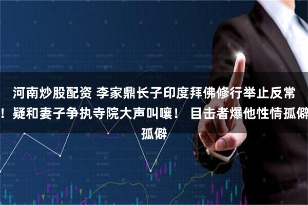 河南炒股配资 李家鼎长子印度拜佛修行举止反常！疑和妻子争执寺院大声叫嚷！ 目击者爆他性情孤僻