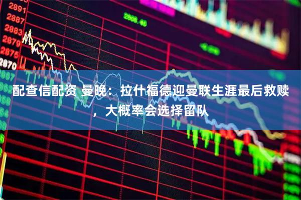 配查信配资 曼晚：拉什福德迎曼联生涯最后救赎，大概率会选择留队